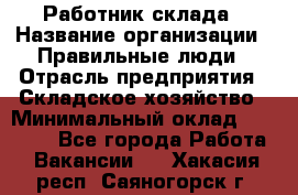 Работник склада › Название организации ­ Правильные люди › Отрасль предприятия ­ Складское хозяйство › Минимальный оклад ­ 29 000 - Все города Работа » Вакансии   . Хакасия респ.,Саяногорск г.